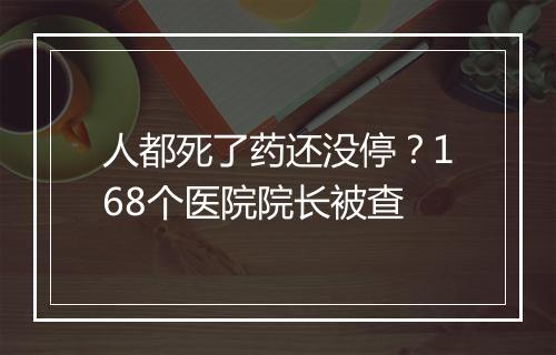 人都死了药还没停？168个医院院长被查