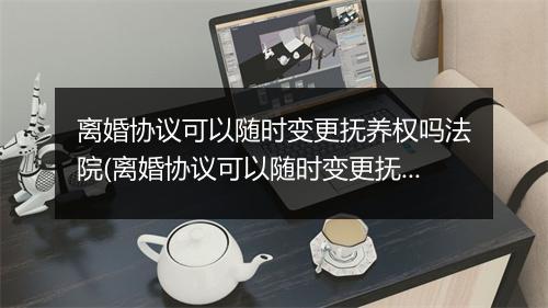 离婚协议可以随时变更抚养权吗法院(离婚协议可以随时变更抚养权吗)