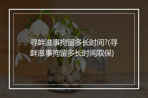 寻衅滋事拘留多长时间?(寻衅滋事拘留多长时间取保)