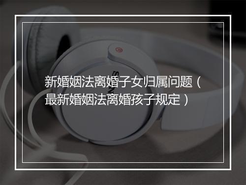 新婚姻法离婚子女归属问题（最新婚姻法离婚孩子规定）