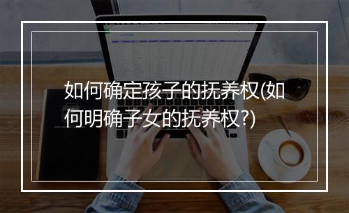 如何确定孩子的抚养权(如何明确子女的抚养权?)