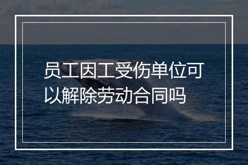 员工因工受伤单位可以解除劳动合同吗