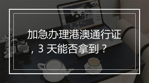 加急办理港澳通行证，3 天能否拿到？