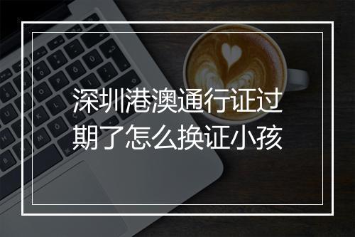 深圳港澳通行证过期了怎么换证小孩