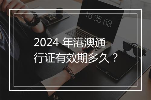 2024 年港澳通行证有效期多久？