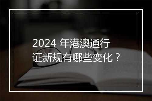 2024 年港澳通行证新规有哪些变化？