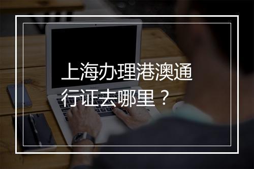 上海办理港澳通行证去哪里？