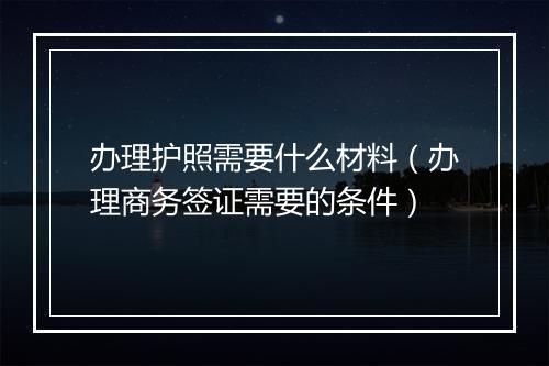 办理护照需要什么材料（办理商务签证需要的条件）