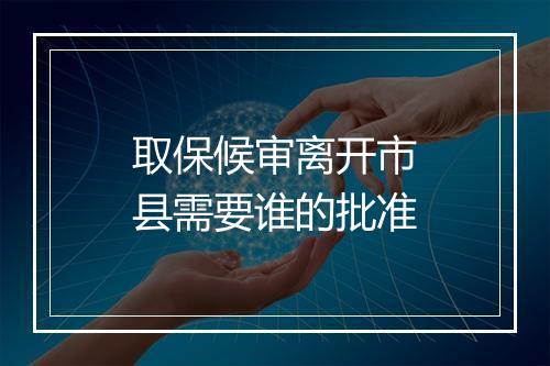 取保候审离开市县需要谁的批准