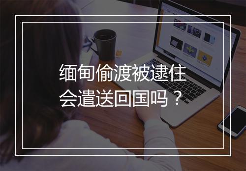 缅甸偷渡被逮住会遣送回国吗？