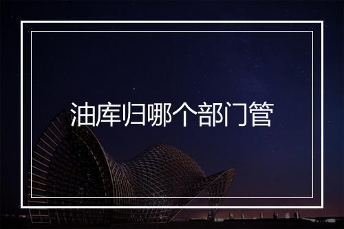 油库归哪个部门管