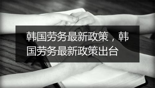 韩国劳务最新政策，韩国劳务最新政策出台