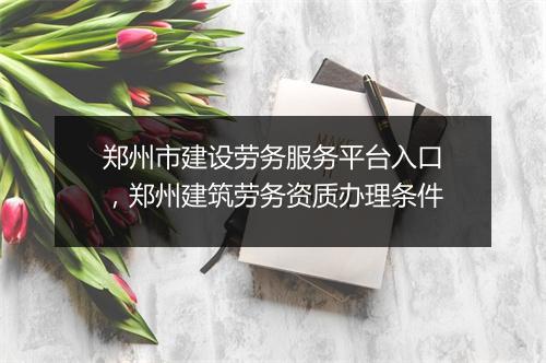 郑州市建设劳务服务平台入口，郑州建筑劳务资质办理条件