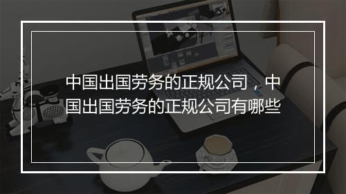中国出国劳务的正规公司，中国出国劳务的正规公司有哪些