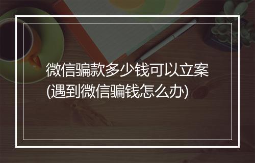 微信骗款多少钱可以立案(遇到微信骗钱怎么办)