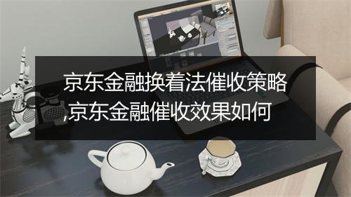 京东金融换着法催收策略,京东金融催收效果如何
