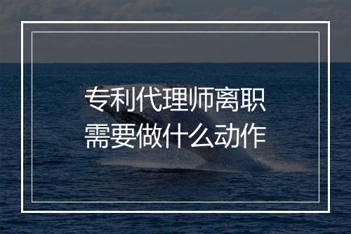 专利代理师离职需要做什么动作