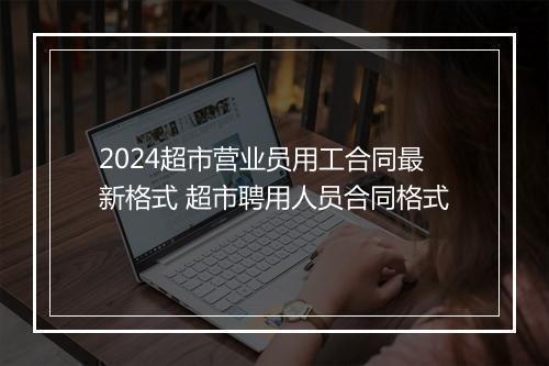 2024超市营业员用工合同最新格式 超市聘用人员合同格式