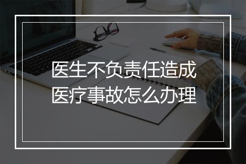 医生不负责任造成医疗事故怎么办理