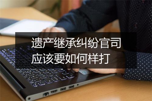 遗产继承纠纷官司应该要如何样打