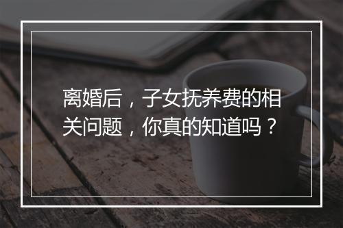 离婚后，子女抚养费的相关问题，你真的知道吗？