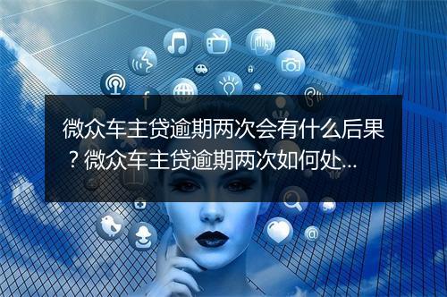 微众车主贷逾期两次会有什么后果？微众车主贷逾期两次如何处理？
