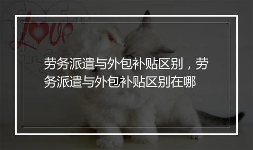 劳务派遣与外包补贴区别，劳务派遣与外包补贴区别在哪