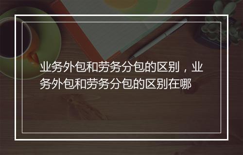 业务外包和劳务分包的区别，业务外包和劳务分包的区别在哪