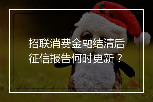 招联消费金融结清后征信报告何时更新？