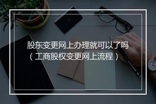 股东变更网上办理就可以了吗（工商股权变更网上流程）