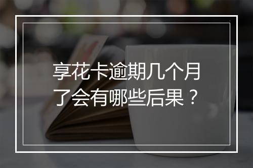 享花卡逾期几个月了会有哪些后果？
