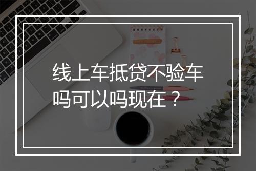 线上车抵贷不验车吗可以吗现在？