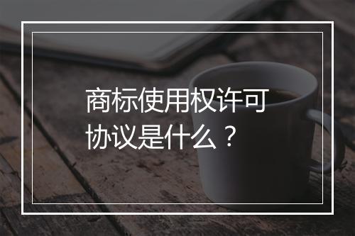 商标使用权许可协议是什么？