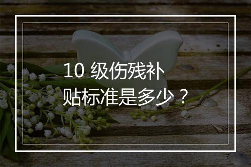10 级伤残补贴标准是多少？