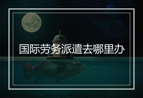 国际劳务派遣去哪里办