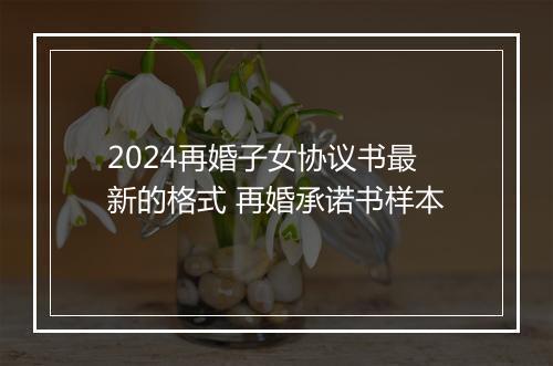 2024再婚子女协议书最新的格式 再婚承诺书样本
