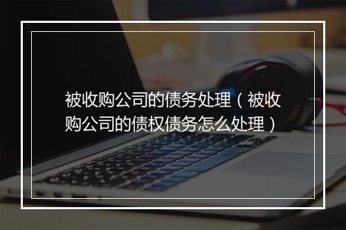 被收购公司的债务处理（被收购公司的债权债务怎么处理）