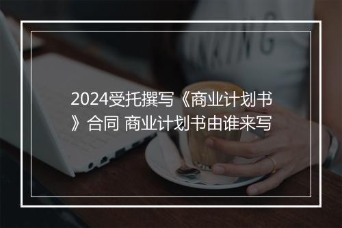 2024受托撰写《商业计划书》合同 商业计划书由谁来写
