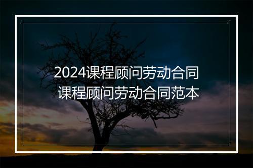2024课程顾问劳动合同 课程顾问劳动合同范本