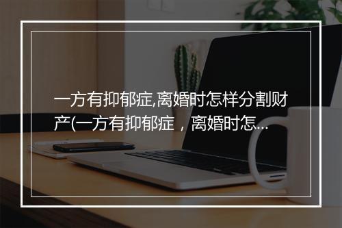 一方有抑郁症,离婚时怎样分割财产(一方有抑郁症，离婚时怎样分割财产)
