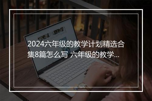 2024六年级的教学计划精选合集8篇怎么写 六年级的教学计划精选合集8篇