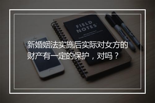 新婚姻法实施后实际对女方的财产有一定的保护，对吗？
