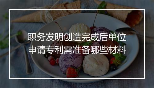 职务发明创造完成后单位申请专利需准备哪些材料