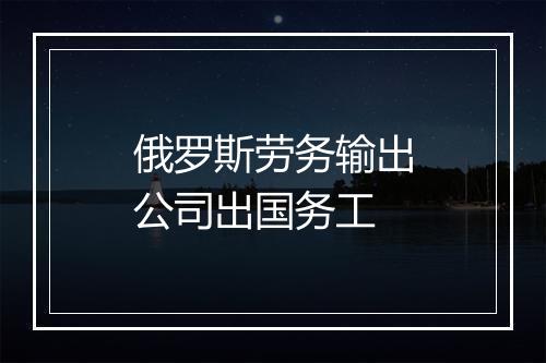 俄罗斯劳务输出公司出国务工