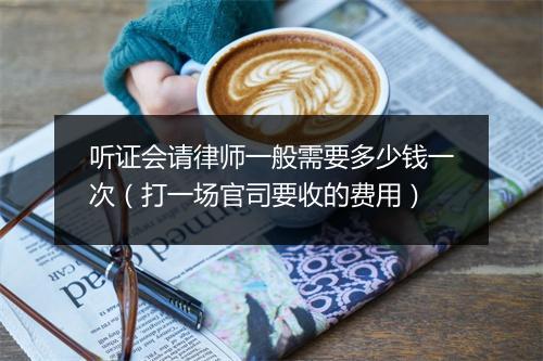 听证会请律师一般需要多少钱一次（打一场官司要收的费用）