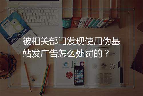 被相关部门发现使用伪基站发广告怎么处罚的？