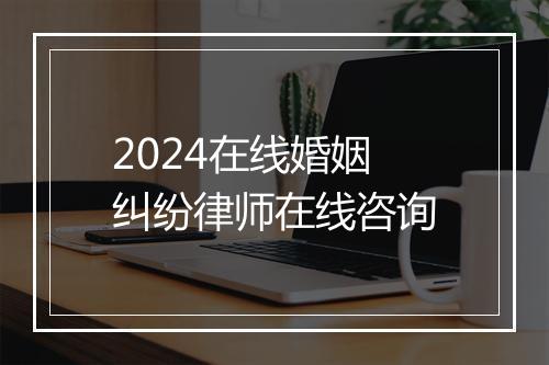 2024在线婚姻纠纷律师在线咨询
