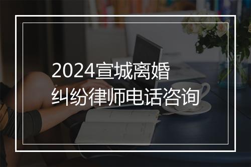 2024宣城离婚纠纷律师电话咨询