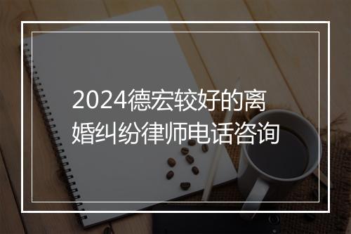 2024德宏较好的离婚纠纷律师电话咨询