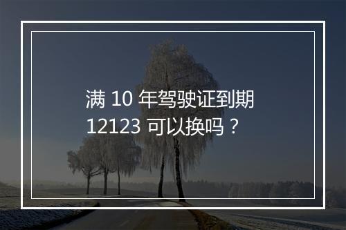 满 10 年驾驶证到期 12123 可以换吗？